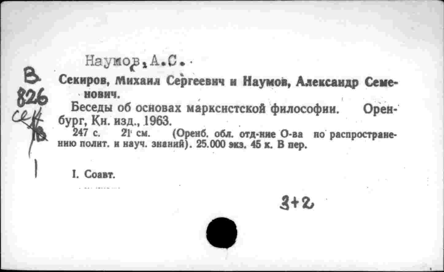 ﻿Наумо^А.С. ■
Секиров, Михаил Сергеевич и Наумов, Александр Семенович.
Беседы об основах марксистской философии. Оренбург, Кн. изд., 1963.
247 с. 21' см. (Оренб. обл. отд-ние О-ва но распространению полит, и науч, знаний). 25.000 экз. 45 к. В пер.
I. Соавт.
3+2/